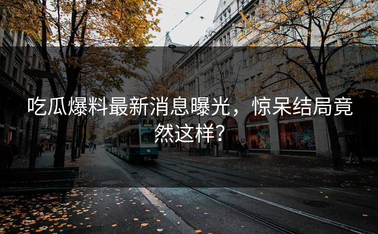 吃瓜爆料最新消息曝光，惊呆结局竟然这样？