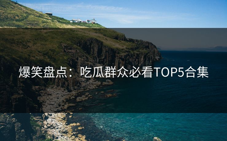 爆笑盘点：吃瓜群众必看TOP5合集