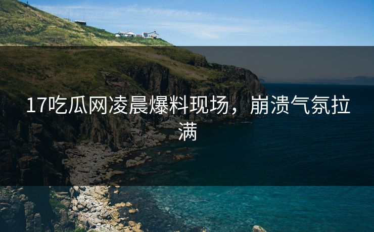 17吃瓜网凌晨爆料现场，崩溃气氛拉满