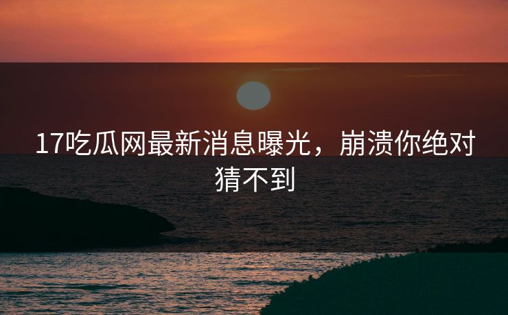 17吃瓜网最新消息曝光，崩溃你绝对猜不到