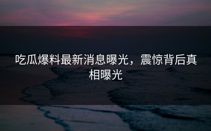 吃瓜爆料最新消息曝光，震惊背后真相曝光