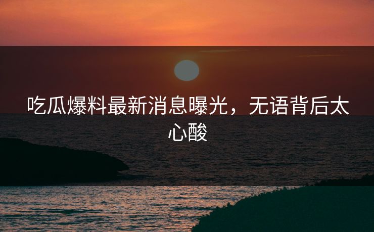 吃瓜爆料最新消息曝光，无语背后太心酸