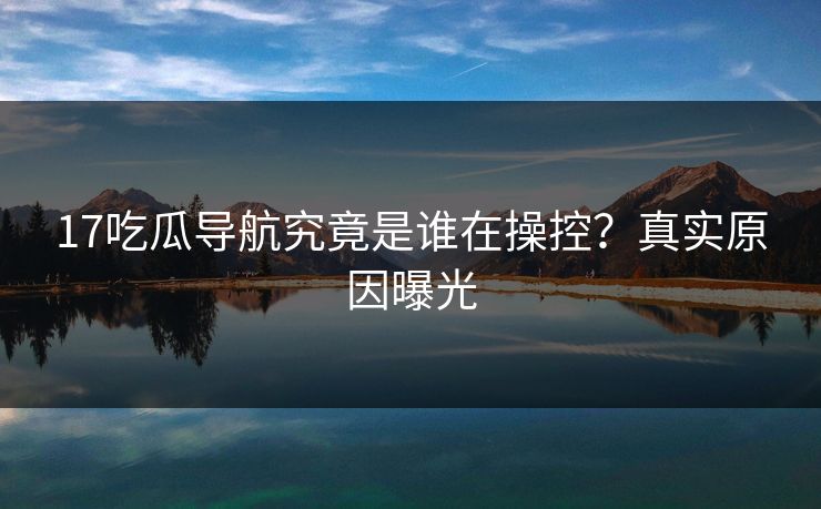 17吃瓜导航究竟是谁在操控？真实原因曝光