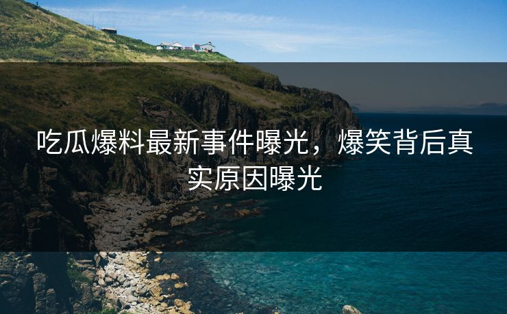 吃瓜爆料最新事件曝光，爆笑背后真实原因曝光  第1张