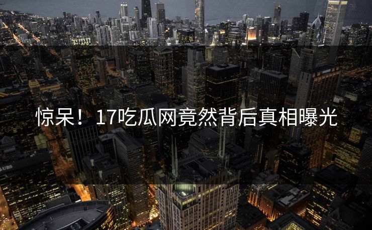 惊呆！17吃瓜网竟然背后真相曝光  第1张