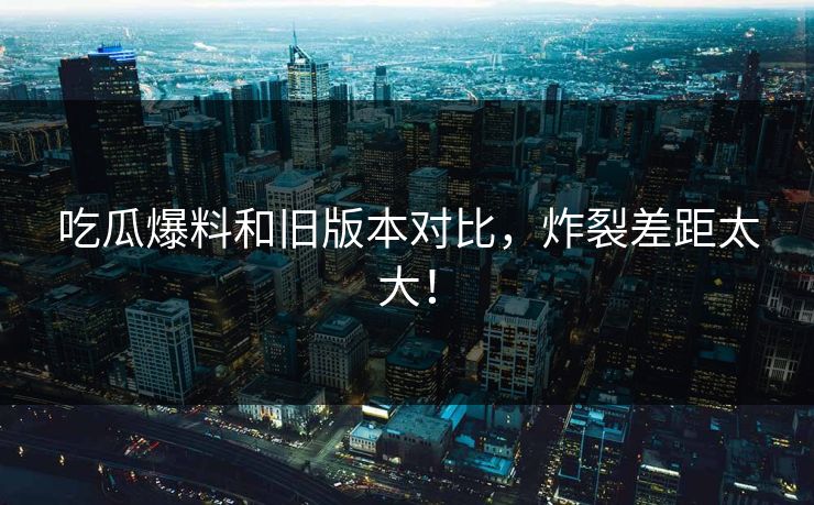 吃瓜爆料和旧版本对比，炸裂差距太大！  第1张