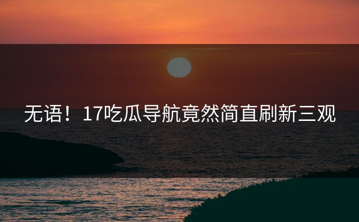 无语！17吃瓜导航竟然简直刷新三观