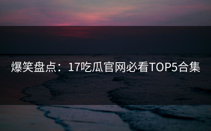 爆笑盘点：17吃瓜官网必看TOP5合集  第1张