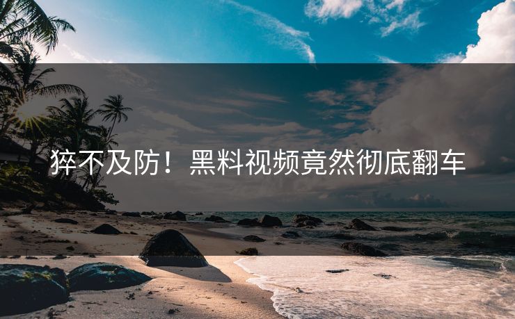 猝不及防！黑料视频竟然彻底翻车  第1张