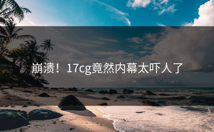 崩溃！17cg竟然内幕太吓人了  第1张