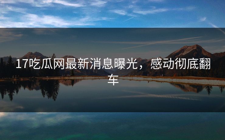 17吃瓜网最新消息曝光，感动彻底翻车  第1张