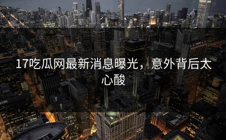 17吃瓜网最新消息曝光，意外背后太心酸  第1张