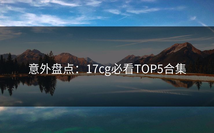 意外盘点：17cg必看TOP5合集  第1张