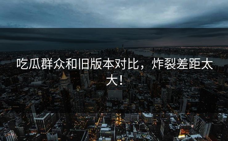 吃瓜群众和旧版本对比，炸裂差距太大！  第1张