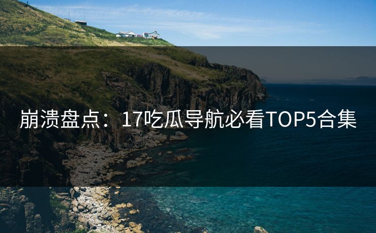 崩溃盘点：17吃瓜导航必看TOP5合集  第1张