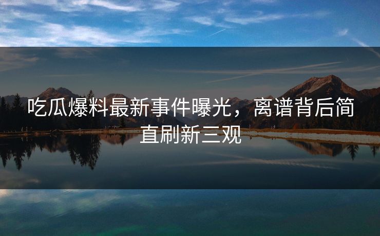 吃瓜爆料最新事件曝光，离谱背后简直刷新三观  第1张
