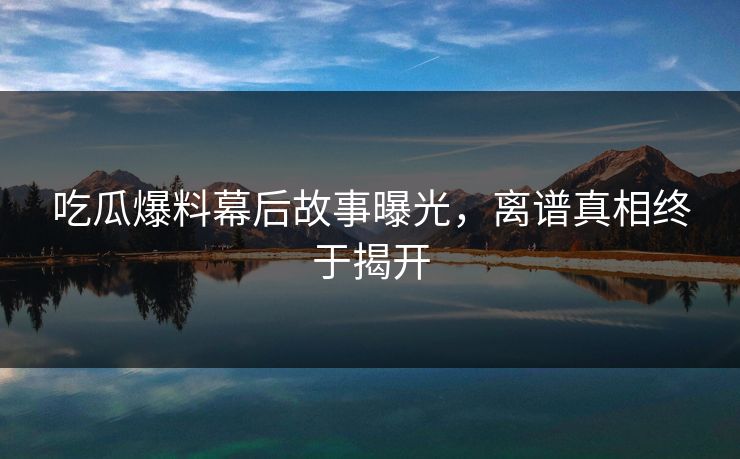 吃瓜爆料幕后故事曝光，离谱真相终于揭开  第1张