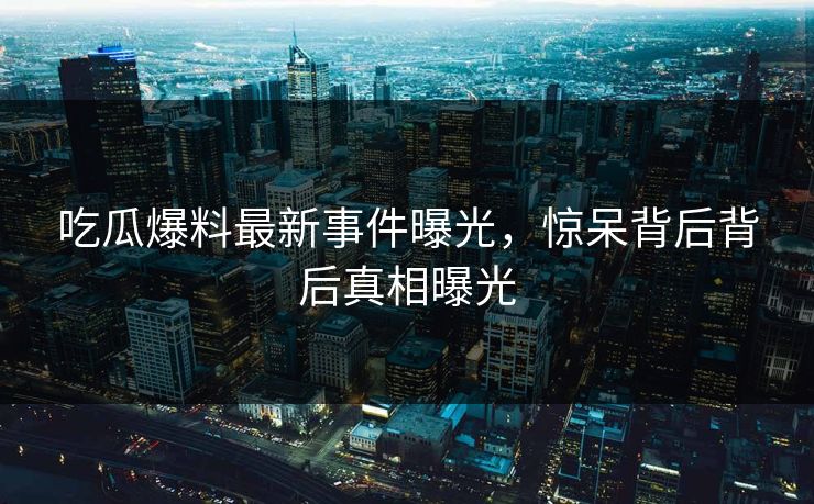 吃瓜爆料最新事件曝光，惊呆背后背后真相曝光  第1张