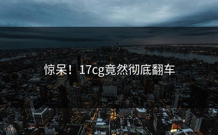 惊呆！17cg竟然彻底翻车  第1张