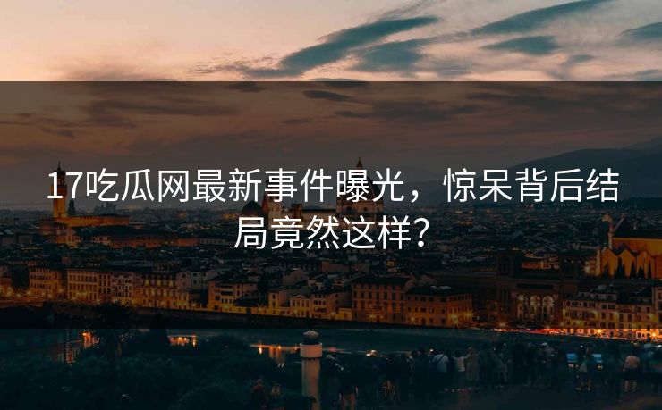 17吃瓜网最新事件曝光，惊呆背后结局竟然这样？