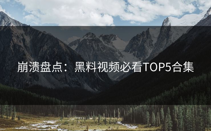 崩溃盘点：黑料视频必看TOP5合集  第1张
