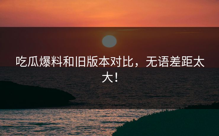 吃瓜爆料和旧版本对比，无语差距太大！  第1张