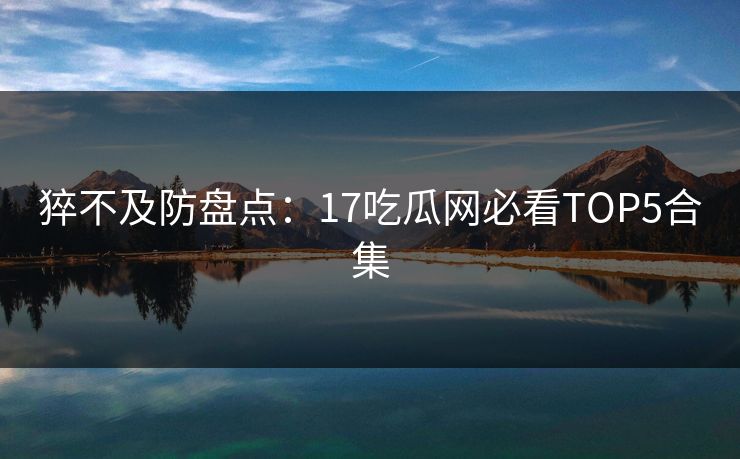 猝不及防盘点：17吃瓜网必看TOP5合集  第1张