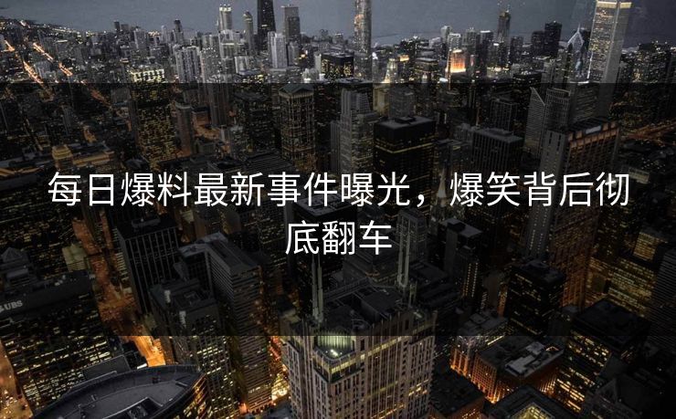 每日爆料最新事件曝光，爆笑背后彻底翻车  第1张