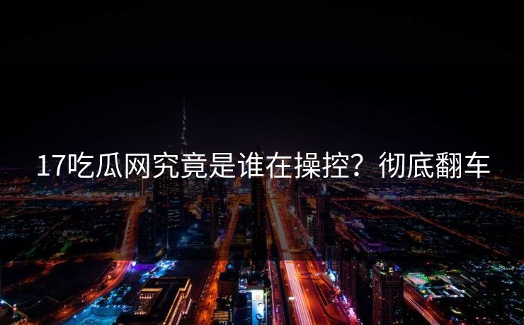 17吃瓜网究竟是谁在操控？彻底翻车