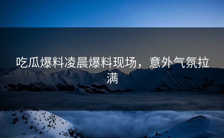 吃瓜爆料凌晨爆料现场，意外气氛拉满  第1张