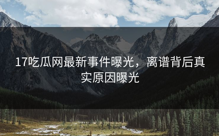 17吃瓜网最新事件曝光，离谱背后真实原因曝光