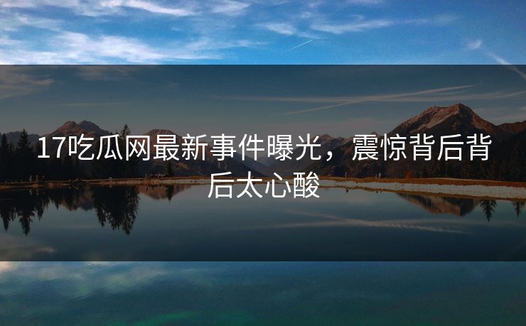 17吃瓜网最新事件曝光，震惊背后背后太心酸