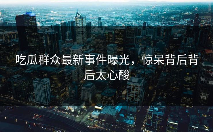 吃瓜群众最新事件曝光，惊呆背后背后太心酸