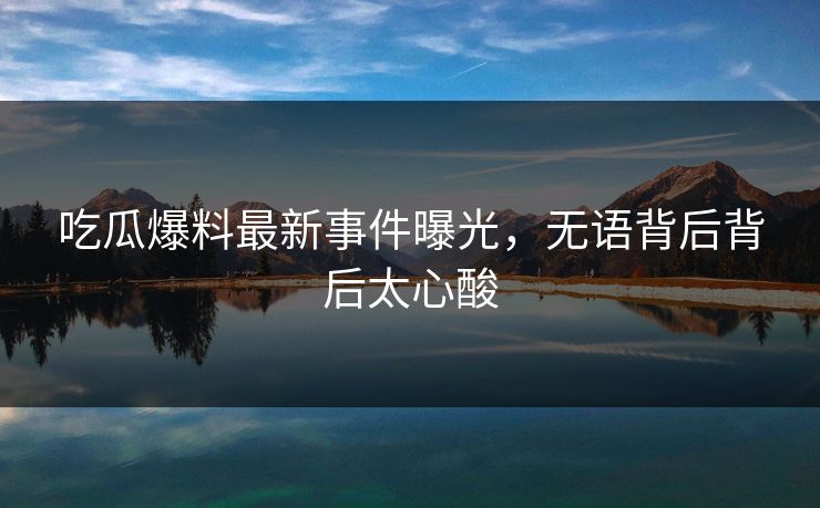 吃瓜爆料最新事件曝光，无语背后背后太心酸