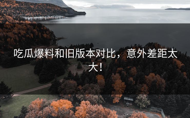 吃瓜爆料和旧版本对比，意外差距太大！