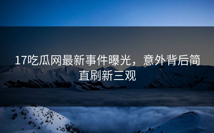 17吃瓜网最新事件曝光，意外背后简直刷新三观