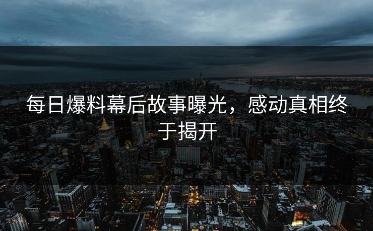 每日爆料幕后故事曝光，感动真相终于揭开