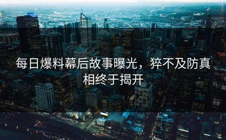 每日爆料幕后故事曝光，猝不及防真相终于揭开  第1张