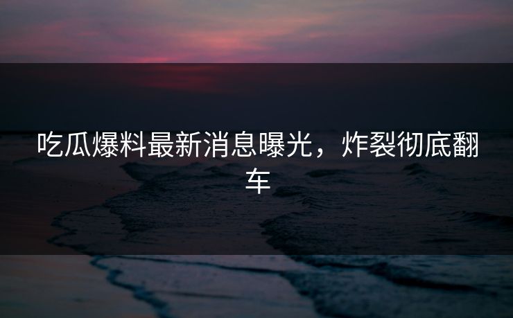吃瓜爆料最新消息曝光，炸裂彻底翻车