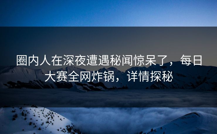 圈内人在深夜遭遇秘闻惊呆了，每日大赛全网炸锅，详情探秘  第1张