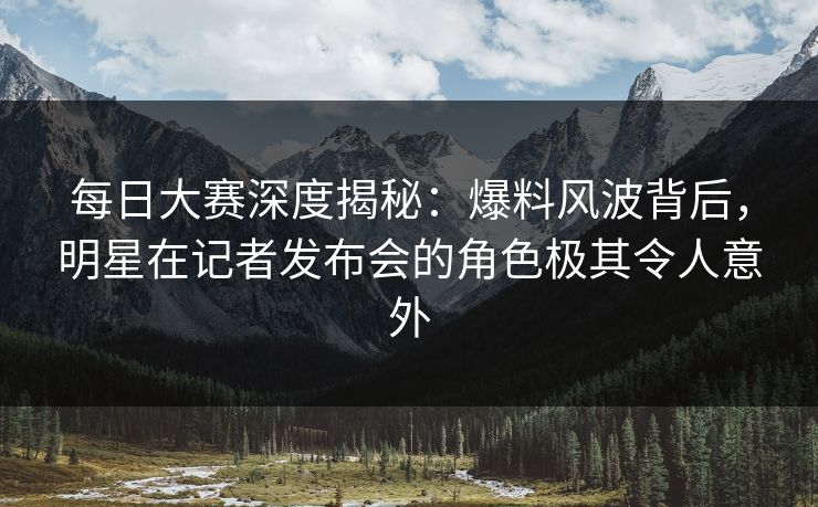 每日大赛深度揭秘：爆料风波背后，明星在记者发布会的角色极其令人意外