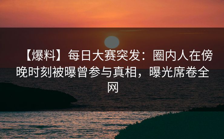 【爆料】每日大赛突发：圈内人在傍晚时刻被曝曾参与真相，曝光席卷全网