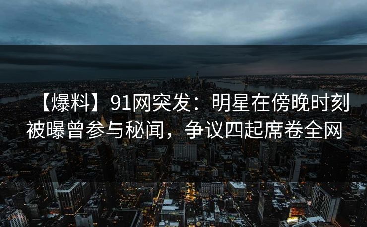 【爆料】91网突发：明星在傍晚时刻被曝曾参与秘闻，争议四起席卷全网  第1张