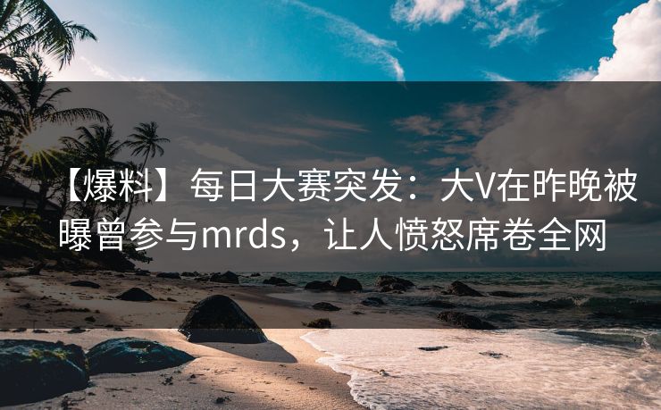 【爆料】每日大赛突发：大V在昨晚被曝曾参与mrds，让人愤怒席卷全网  第1张