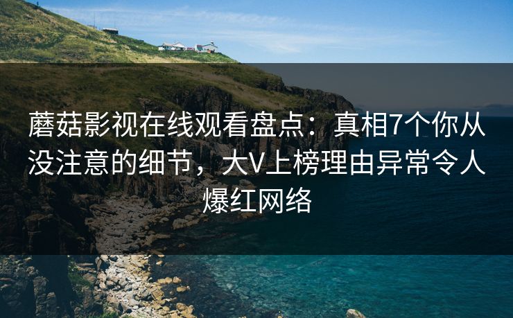 蘑菇影视在线观看盘点：真相7个你从没注意的细节，大V上榜理由异常令人爆红网络