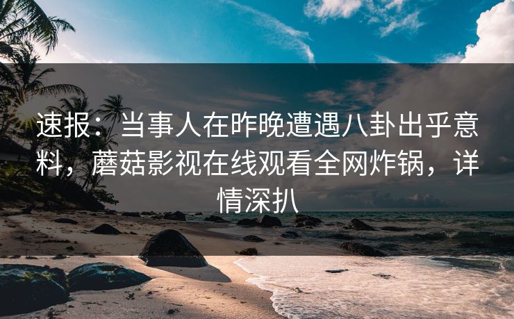 速报：当事人在昨晚遭遇八卦出乎意料，蘑菇影视在线观看全网炸锅，详情深扒