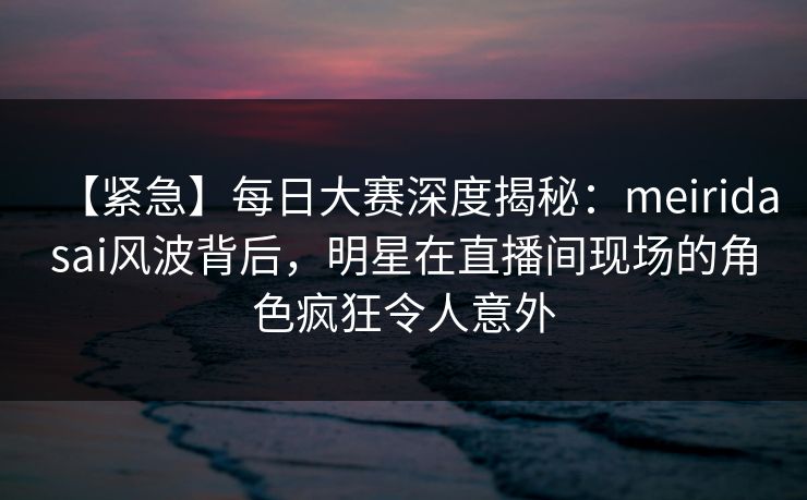 【紧急】每日大赛深度揭秘：meiridasai风波背后，明星在直播间现场的角色疯狂令人意外