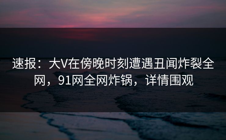 速报：大V在傍晚时刻遭遇丑闻炸裂全网，91网全网炸锅，详情围观