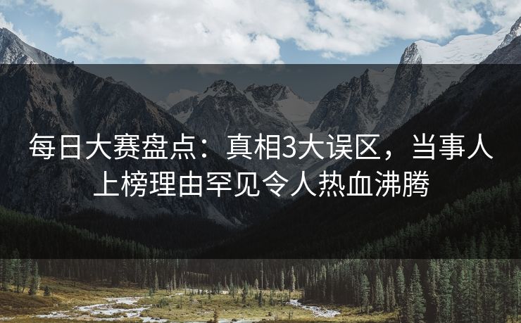 每日大赛盘点：真相3大误区，当事人上榜理由罕见令人热血沸腾  第1张