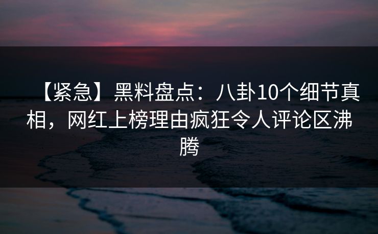 【紧急】黑料盘点：八卦10个细节真相，网红上榜理由疯狂令人评论区沸腾
